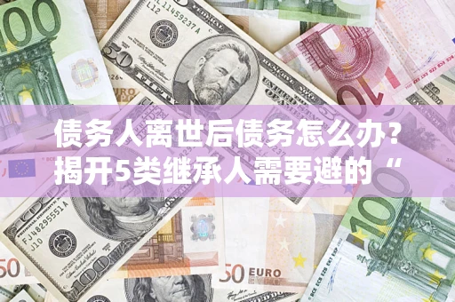 北京债务人离世后债务怎么办？揭开5类继承人需要避的“坑”