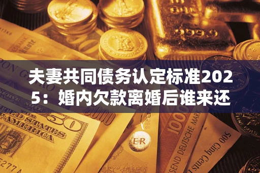 北京夫妻共同债务认定标准2025:婚内欠款离婚后谁来还? 北京夫妻共同债务认定标准2025:婚内欠款离婚后谁来还?